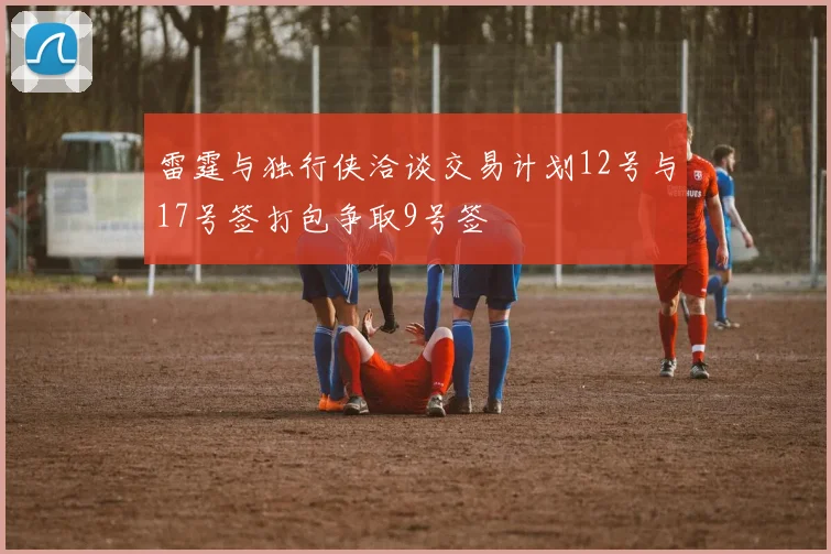 雷霆与独行侠洽谈交易计划12号与17号签打包争取9号签