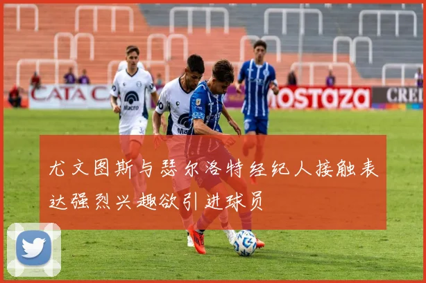 尤文图斯与瑟尔洛特经纪人接触表达强烈兴趣欲引进球员