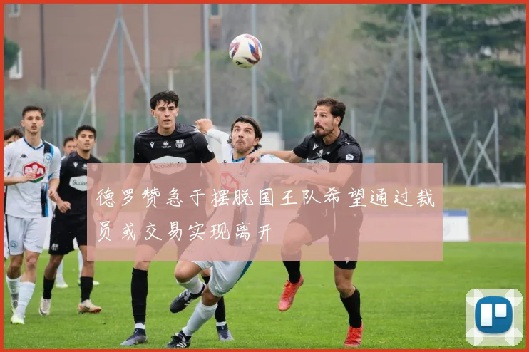 德罗赞急于摆脱国王队希望通过裁员或交易实现离开
