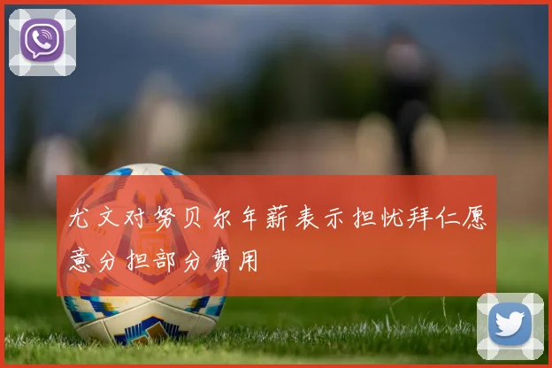 尤文对努贝尔年薪表示担忧拜仁愿意分担部分费用