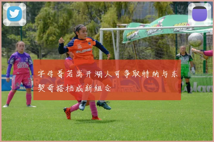字母哥若离开湖人可争取特纳与东契奇搭档成新组合