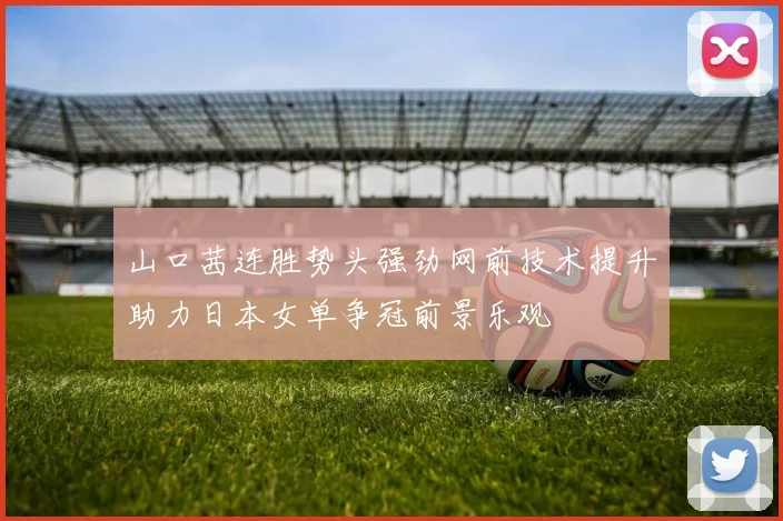 山口茜连胜势头强劲网前技术提升助力日本女单争冠前景乐观