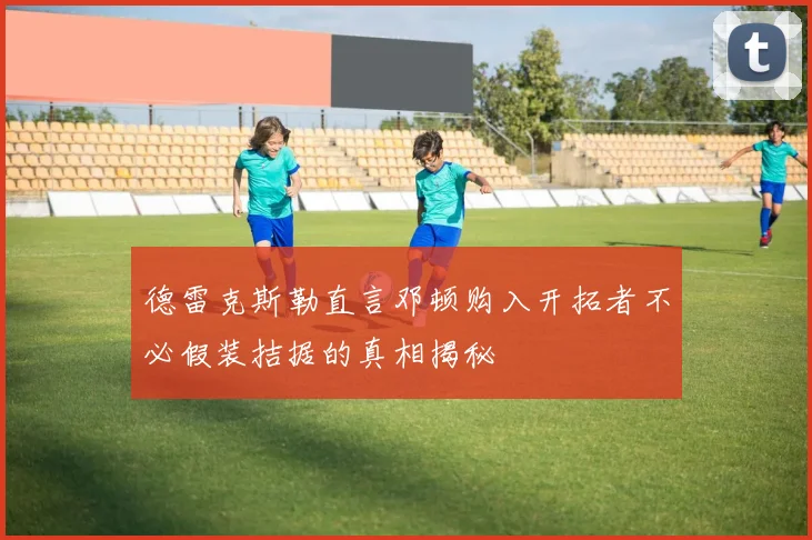 德雷克斯勒直言邓顿购入开拓者不必假装拮据的真相揭秘
