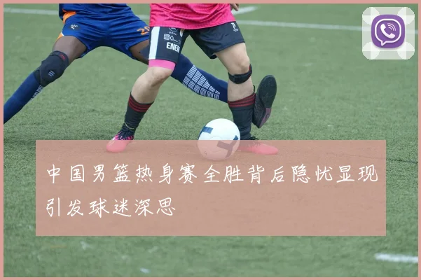中国男篮热身赛全胜背后隐忧显现引发球迷深思