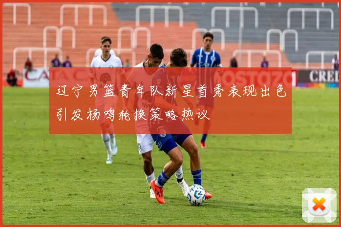 辽宁男篮青年队新星首秀表现出色引发杨鸣轮换策略热议