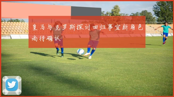 皇马与克罗斯探讨回归事宜新角色尚待确认