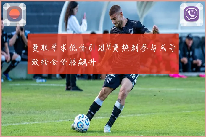 曼联寻求低价引进M费热刺参与或导致转会价格飙升