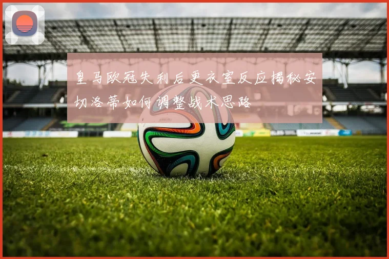 皇马欧冠失利后更衣室反应揭秘安切洛蒂如何调整战术思路