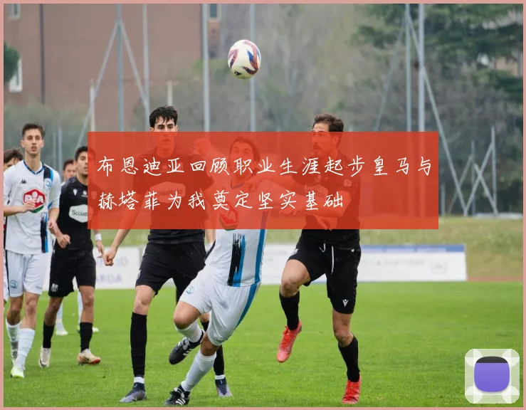 布恩迪亚回顾职业生涯起步皇马与赫塔菲为我奠定坚实基础