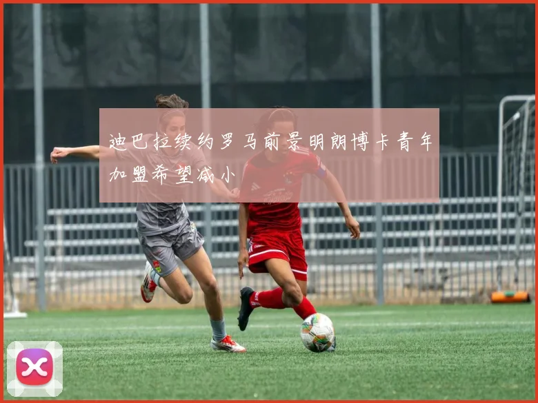 迪巴拉续约罗马前景明朗博卡青年加盟希望减小