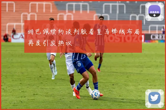 姆巴佩续约谈判胶着皇马锋线布局再度引发热议