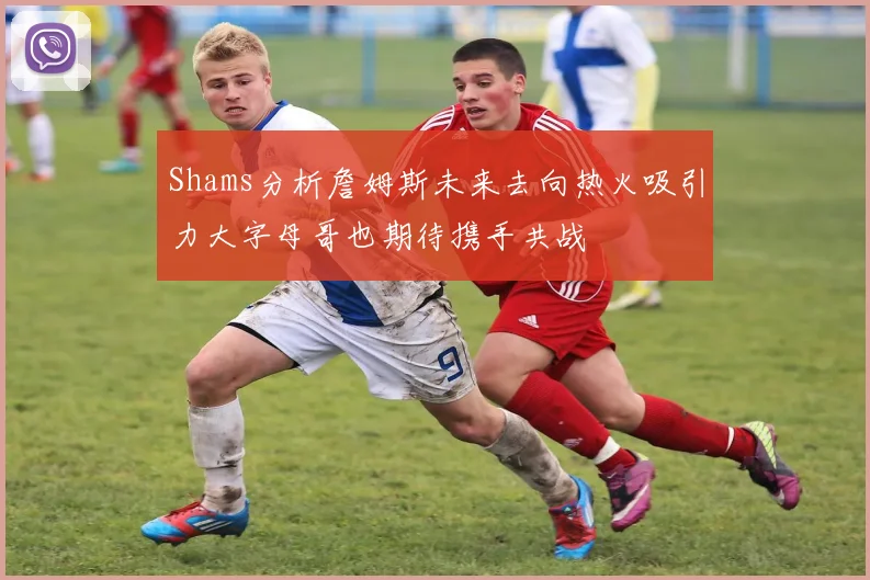 Shams分析詹姆斯未来去向热火吸引力大字母哥也期待携手共战