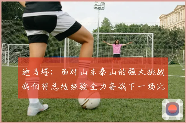 迪马塔：面对山东泰山的强大挑战我们将总结经验全力备战下一场比赛