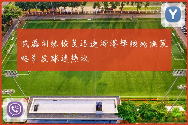 武磊训练恢复迅速海港锋线轮换策略引发球迷热议