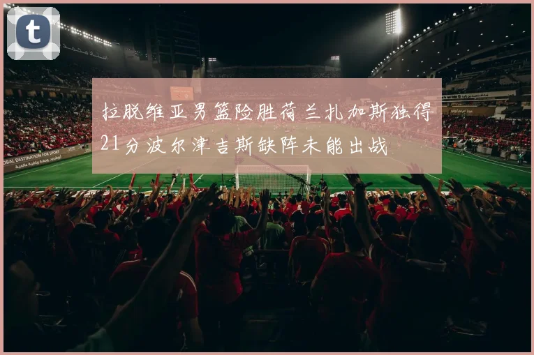 拉脱维亚男篮险胜荷兰扎加斯独得21分波尔津吉斯缺阵未能出战