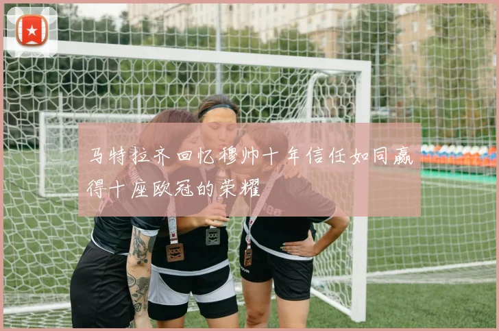 马特拉齐回忆穆帅十年信任如同赢得十座欧冠的荣耀