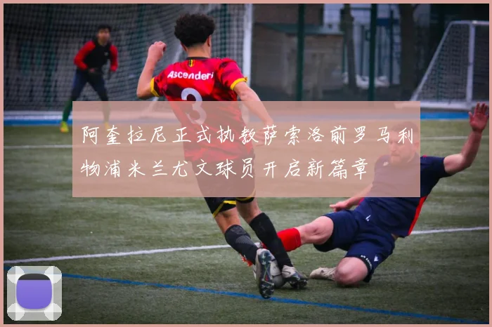 阿奎拉尼正式执教萨索洛前罗马利物浦米兰尤文球员开启新篇章